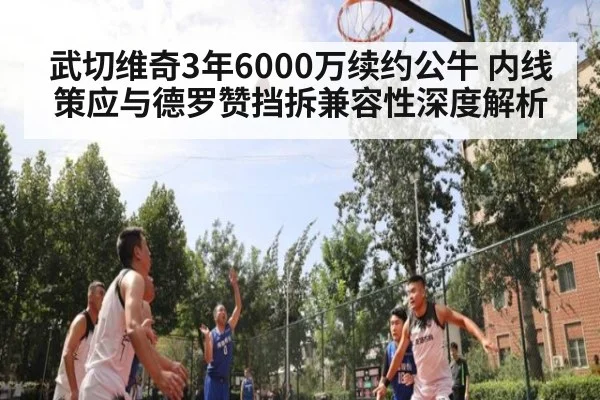 武切维奇3年6000万续约公牛 内线策应与德罗赞挡拆兼容性深度解析